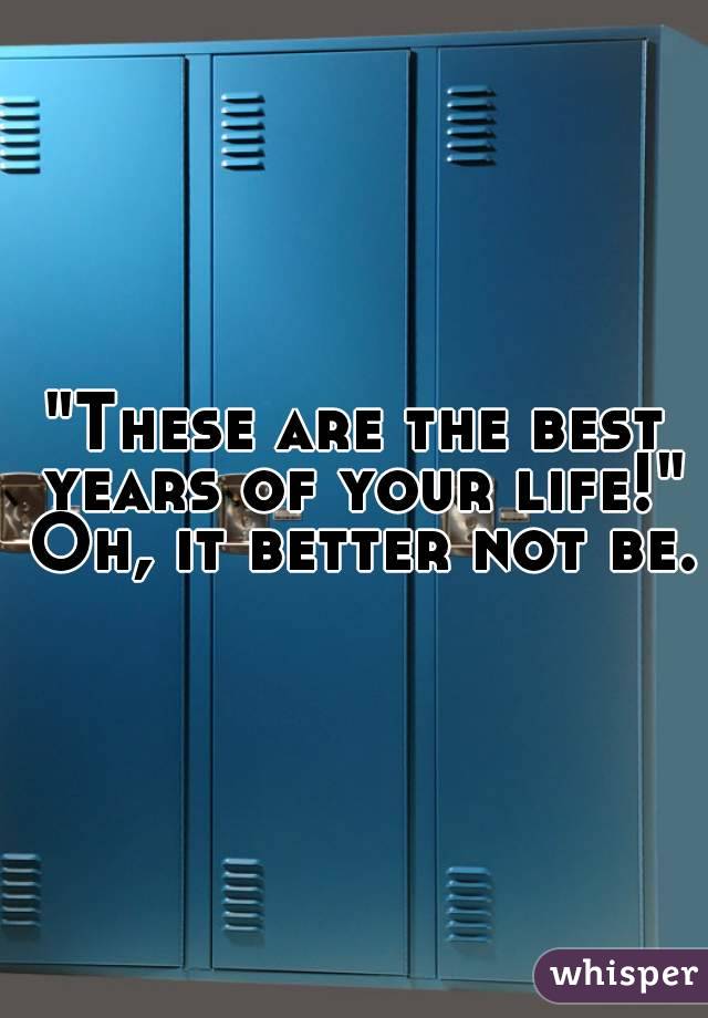 "These are the best years of your life!" Oh, it better not be.