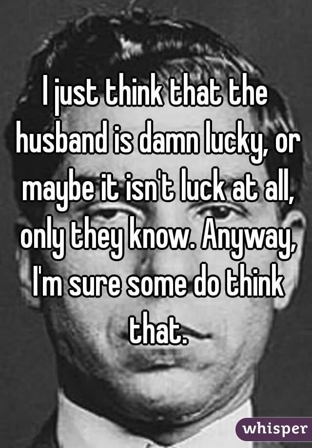 I just think that the husband is damn lucky, or maybe it isn't luck at all, only they know. Anyway, I'm sure some do think that.