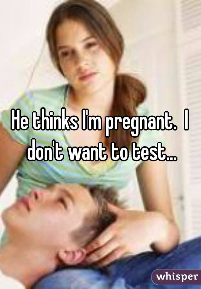 He thinks I'm pregnant.  I don't want to test...