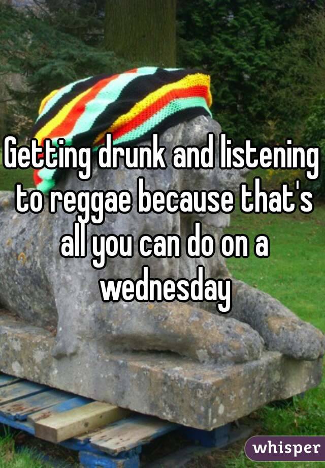 Getting drunk and listening to reggae because that's all you can do on a wednesday