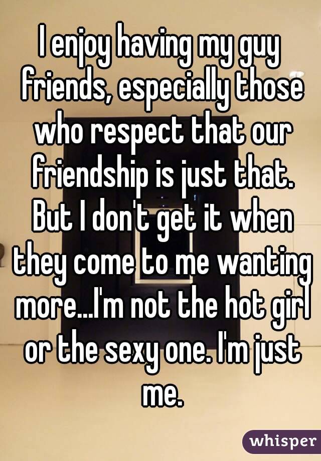 I enjoy having my guy friends, especially those who respect that our friendship is just that. But I don't get it when they come to me wanting more...I'm not the hot girl or the sexy one. I'm just me.
