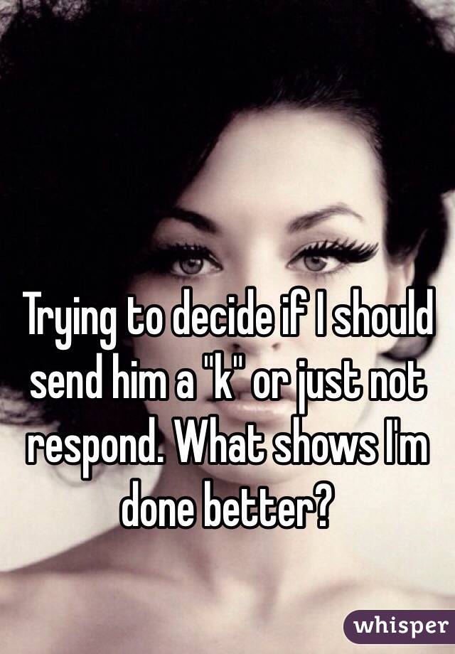 Trying to decide if I should send him a "k" or just not respond. What shows I'm done better?