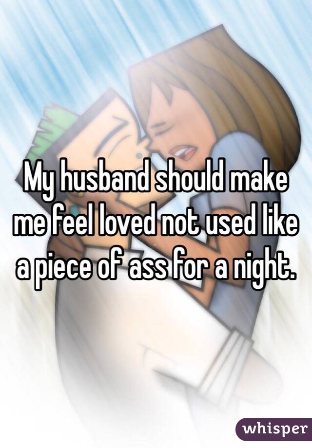 My husband should make me feel loved not used like a piece of ass for a night. 