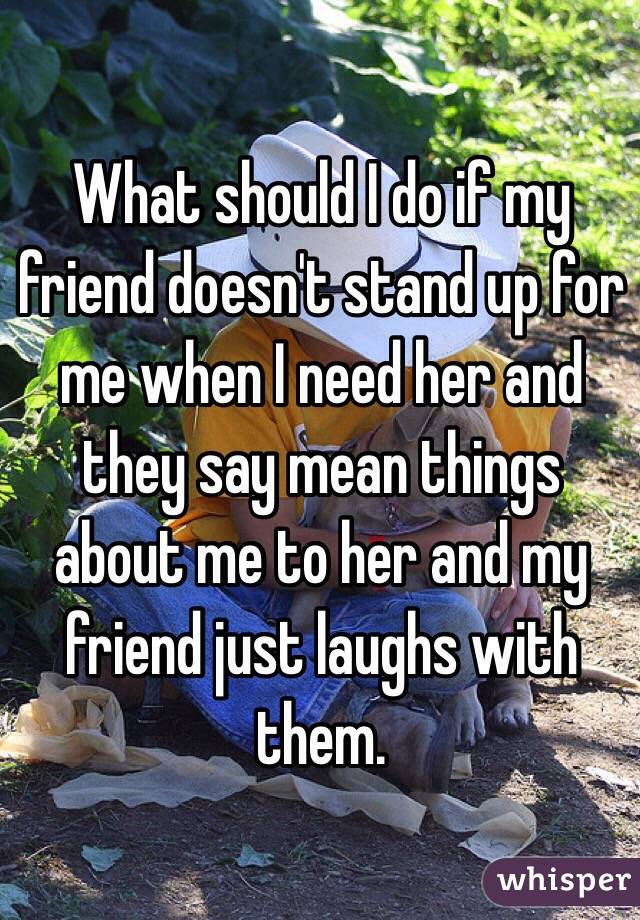 What should I do if my friend doesn't stand up for me when I need her and they say mean things about me to her and my friend just laughs with them.