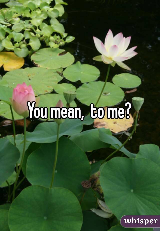 You mean,  to me?