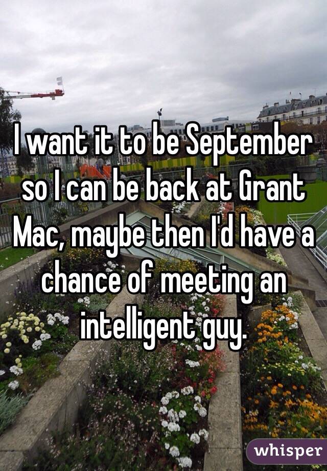 I want it to be September so I can be back at Grant Mac, maybe then I'd have a chance of meeting an intelligent guy.