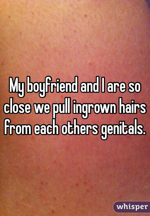 My boyfriend and I are so close we pull ingrown hairs from each others genitals. 