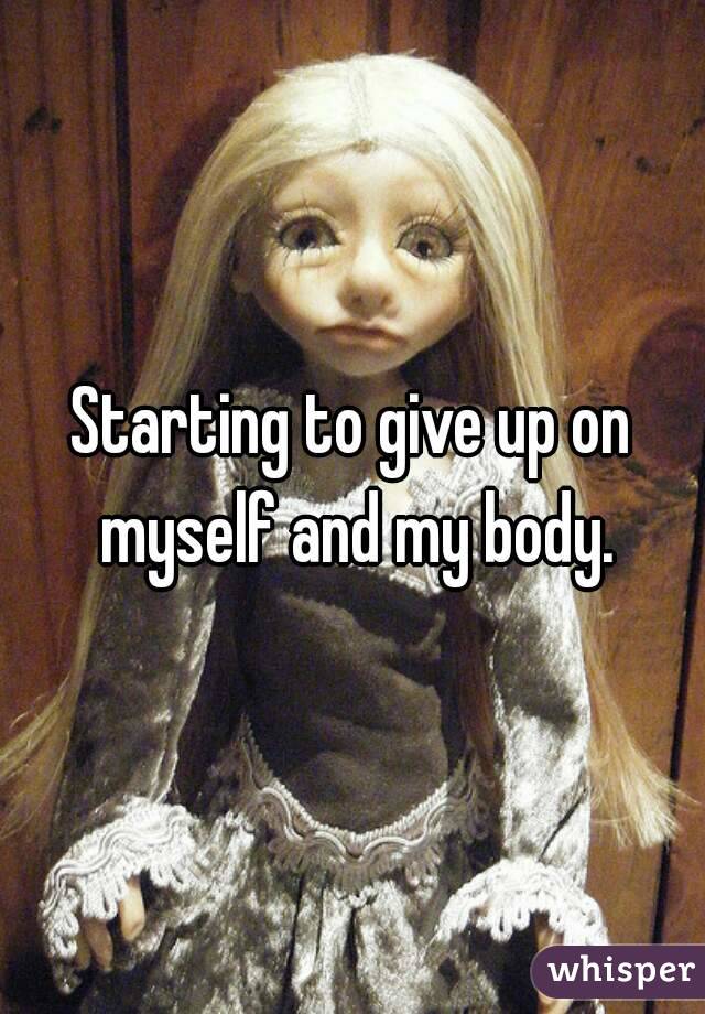 Starting to give up on myself and my body.