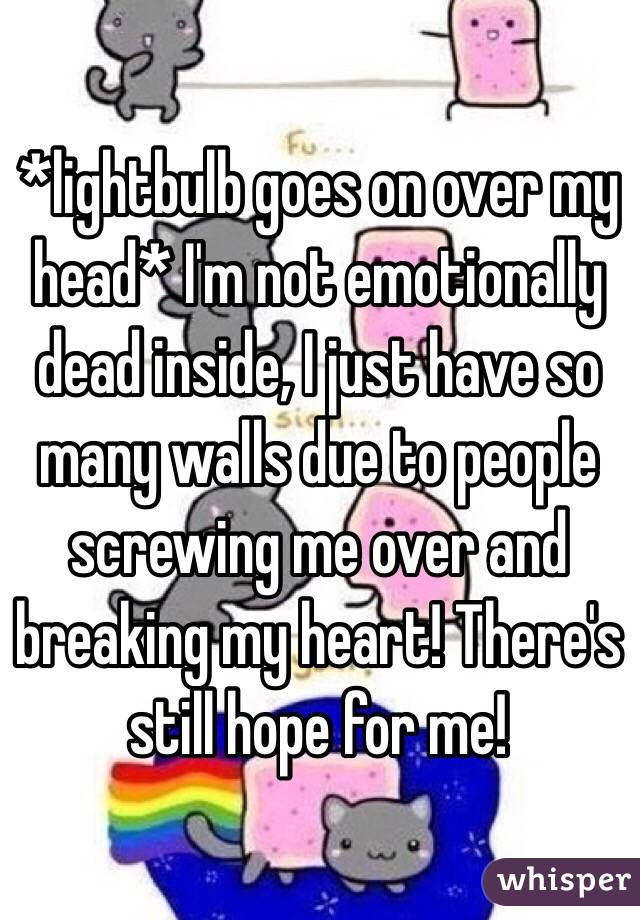 *lightbulb goes on over my head* I'm not emotionally dead inside, I just have so many walls due to people screwing me over and breaking my heart! There's still hope for me!