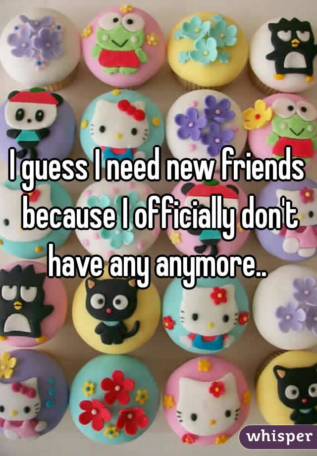 I guess I need new friends because I officially don't have any anymore.. 