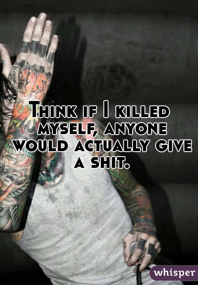 Think if I killed myself, anyone would actually give a shit.