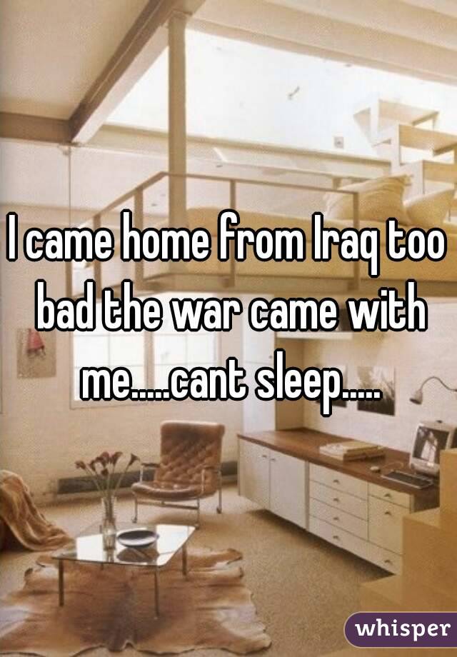 I came home from Iraq too bad the war came with me.....cant sleep.....