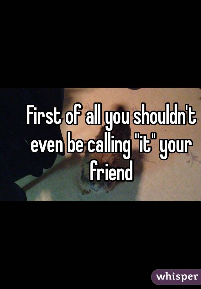 First of all you shouldn't even be calling "it" your friend 