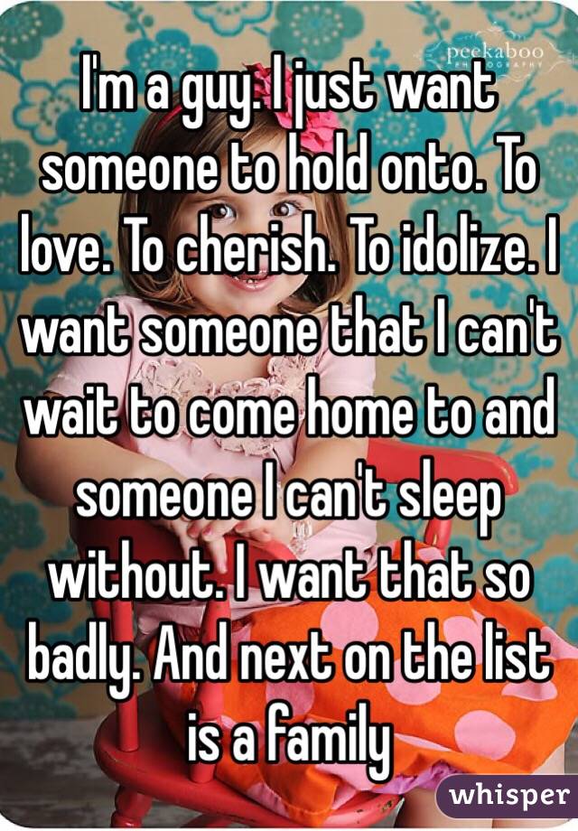 I'm a guy. I just want someone to hold onto. To love. To cherish. To idolize. I want someone that I can't wait to come home to and someone I can't sleep without. I want that so badly. And next on the list is a family
