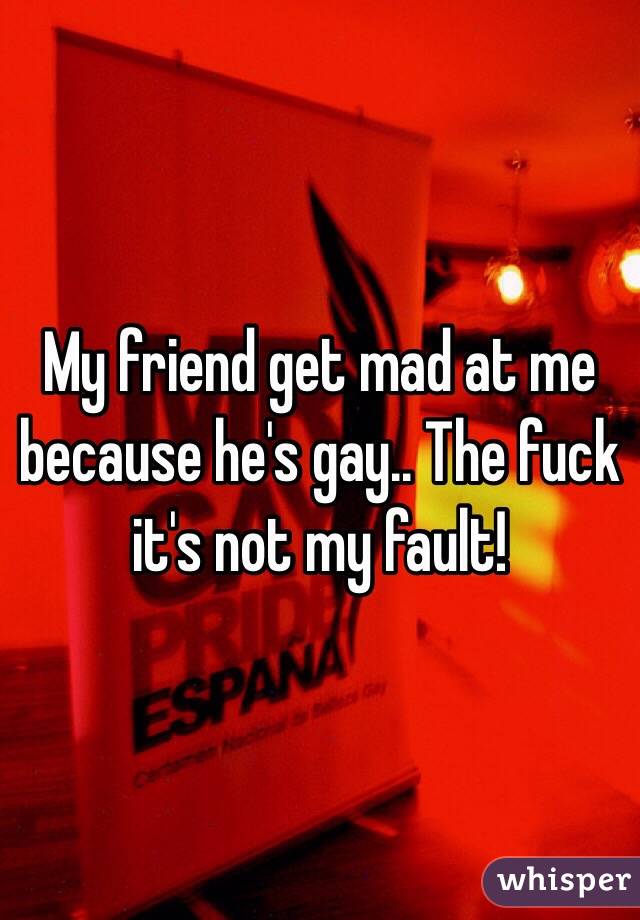 My friend get mad at me because he's gay.. The fuck it's not my fault!