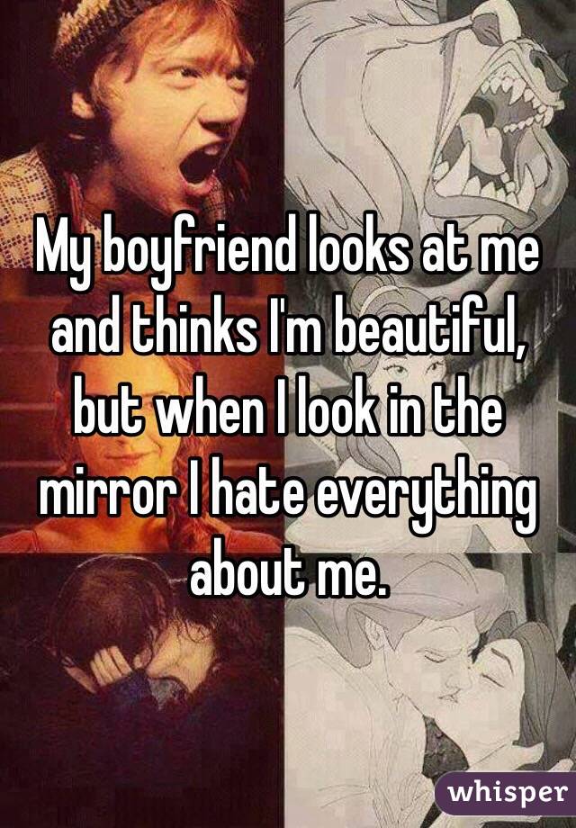 My boyfriend looks at me and thinks I'm beautiful, but when I look in the mirror I hate everything about me. 
