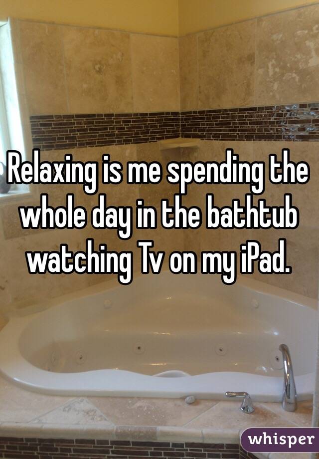 Relaxing is me spending the whole day in the bathtub watching Tv on my iPad. 