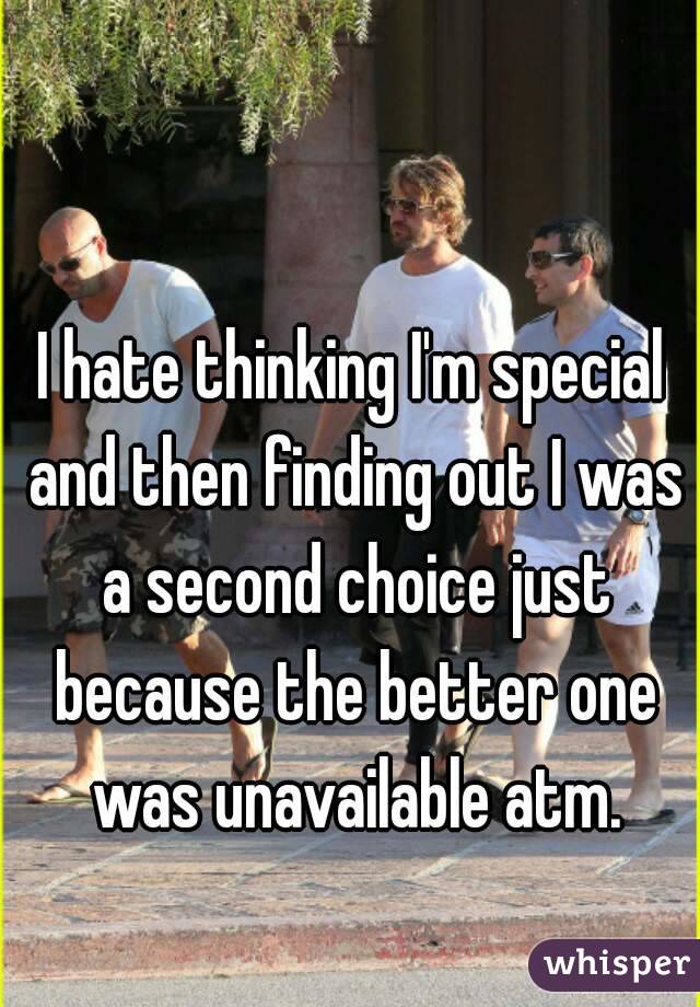 I hate thinking I'm special and then finding out I was a second choice just because the better one was unavailable atm.