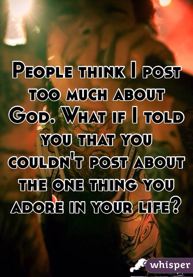 People think I post too much about God. What if I told you that you couldn't post about the one thing you adore in your life?

