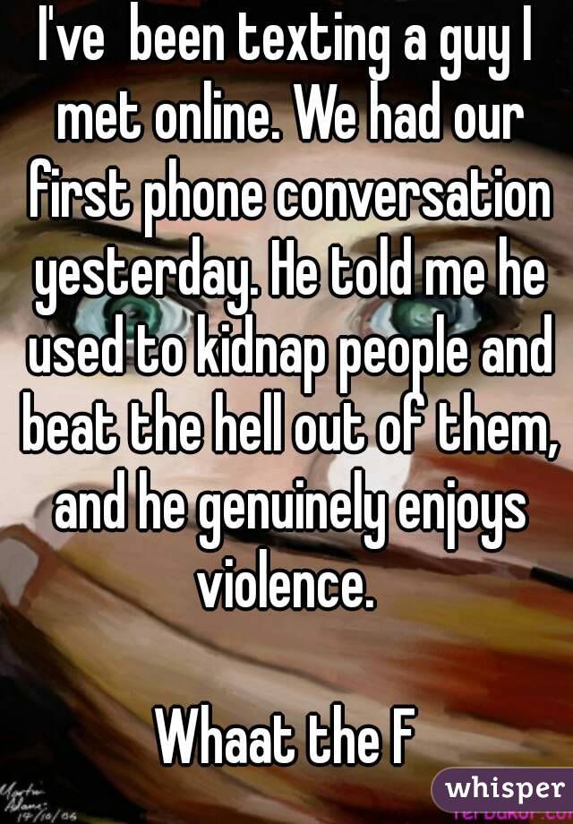 I've  been texting a guy I met online. We had our first phone conversation yesterday. He told me he used to kidnap people and beat the hell out of them, and he genuinely enjoys violence. 

Whaat the F