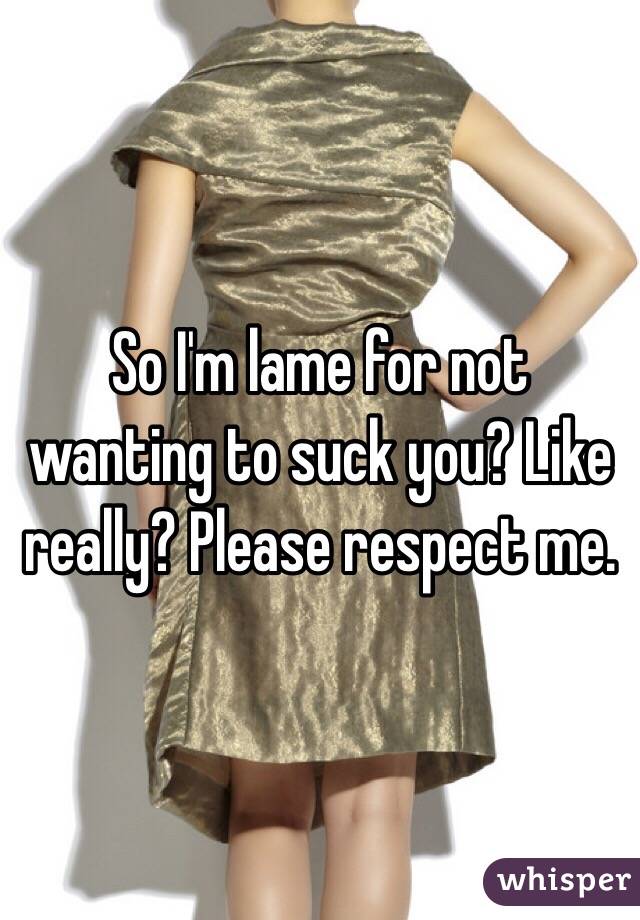 So I'm lame for not wanting to suck you? Like really? Please respect me. 