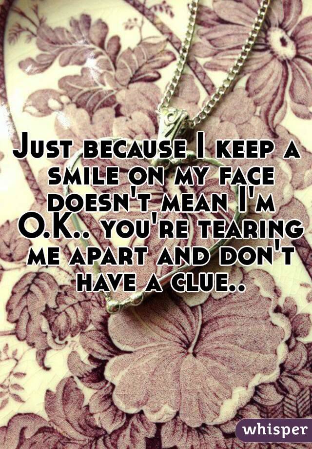 Just because I keep a smile on my face doesn't mean I'm O.K.. you're tearing me apart and don't have a clue..
