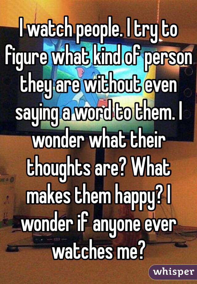 I watch people. I try to figure what kind of person they are without even saying a word to them. I wonder what their thoughts are? What makes them happy? I wonder if anyone ever watches me?