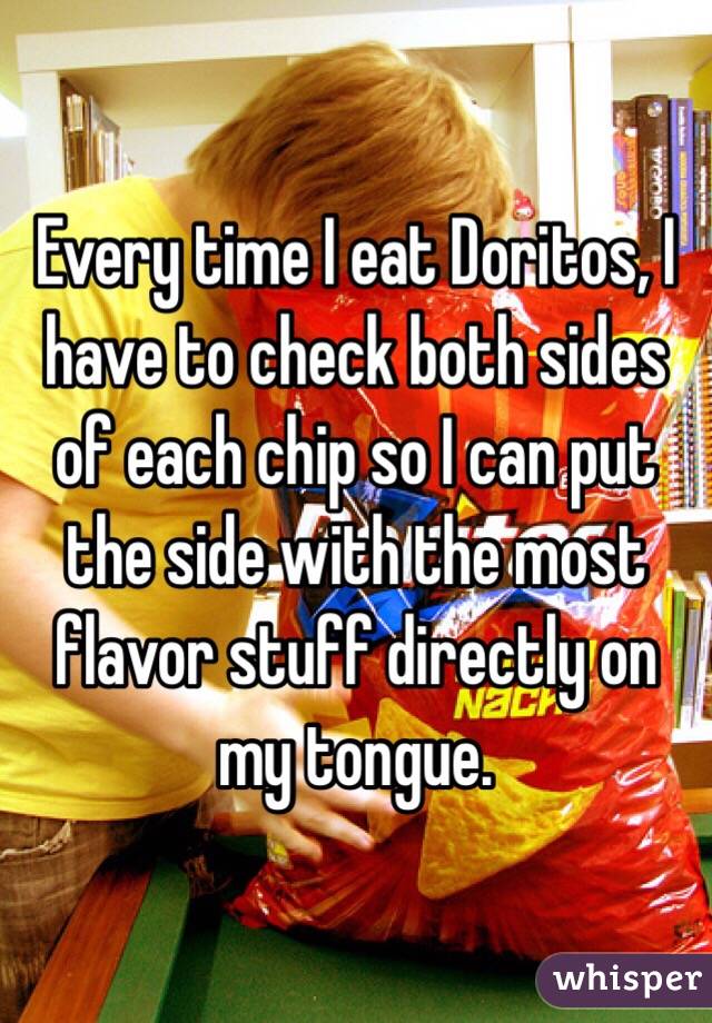 Every time I eat Doritos, I have to check both sides of each chip so I can put the side with the most flavor stuff directly on my tongue. 