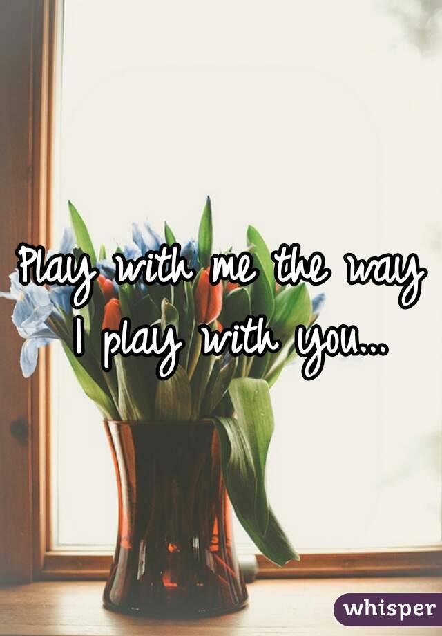 Play with me the way I play with you...