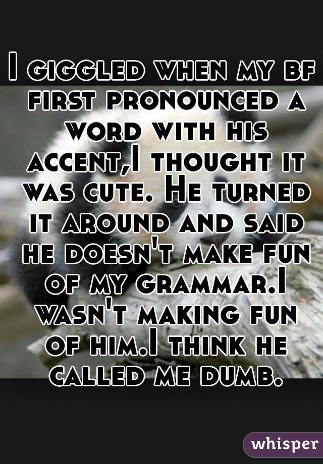 I giggled when my bf first pronounced a word with his accent,I thought it was cute. He turned it around and said he doesn't make fun of my grammar.I wasn't making fun of him.I think he called me dumb.