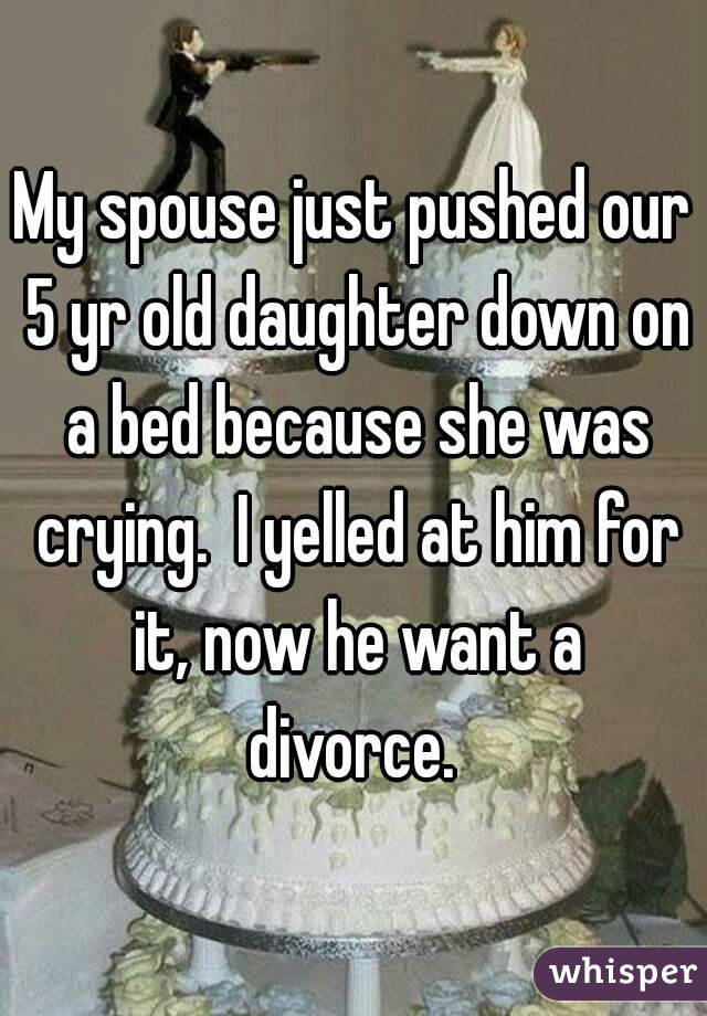 My spouse just pushed our 5 yr old daughter down on a bed because she was crying.  I yelled at him for it, now he want a divorce. 