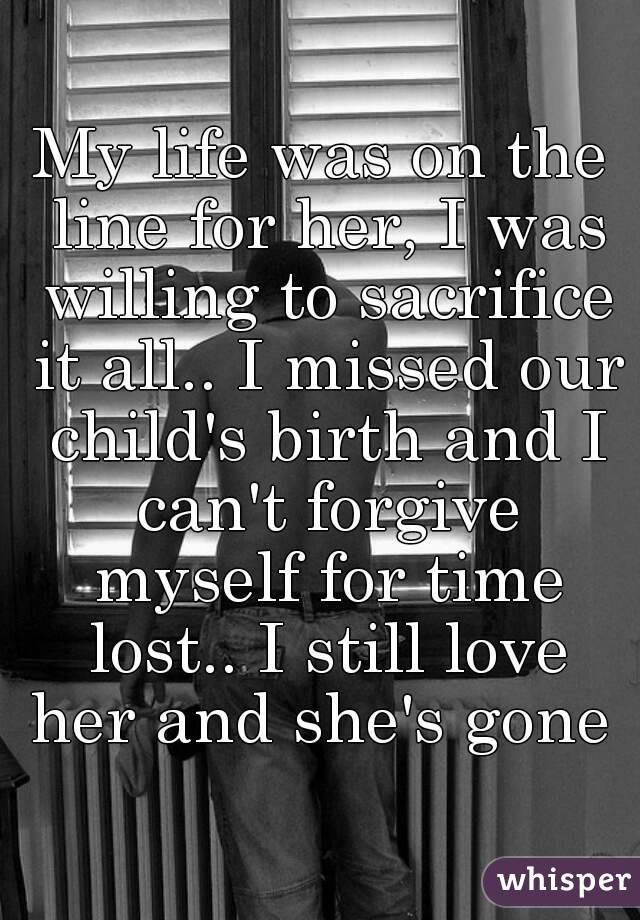 My life was on the line for her, I was willing to sacrifice it all.. I missed our child's birth and I can't forgive myself for time lost.. I still love her and she's gone 