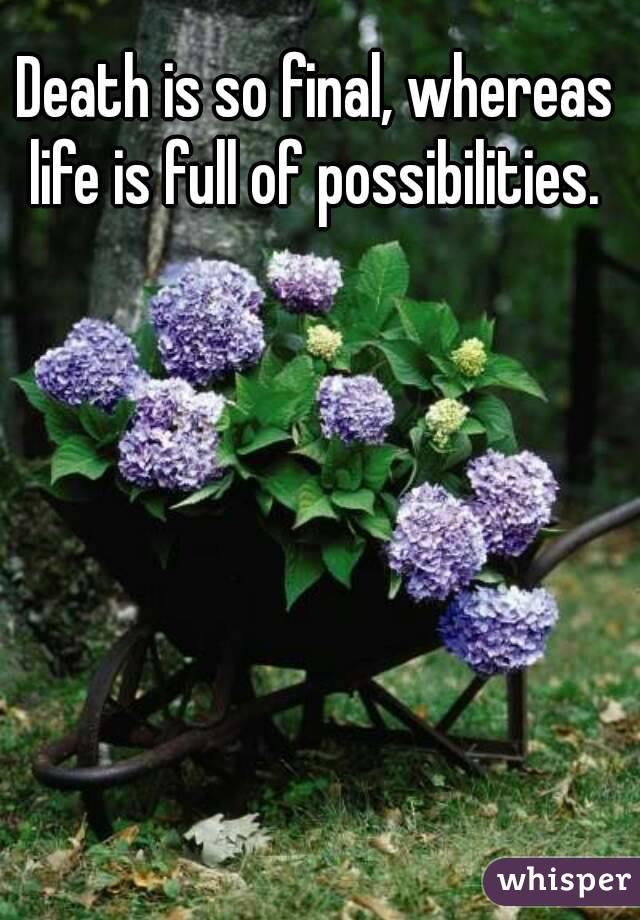 Death is so final, whereas life is full of possibilities. 