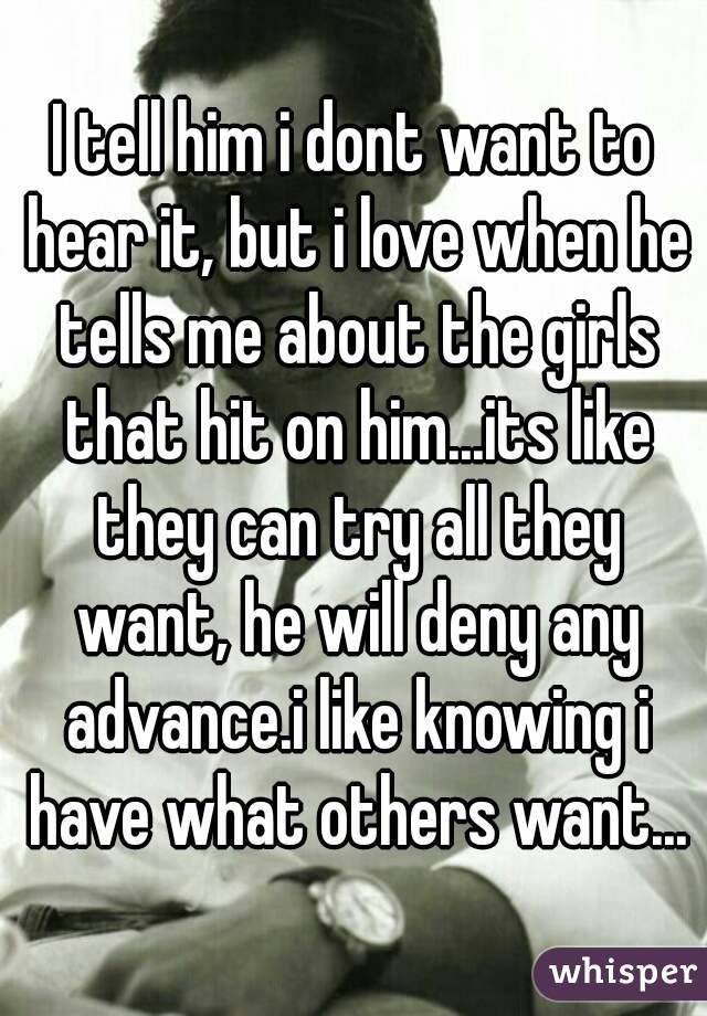 I tell him i dont want to hear it, but i love when he tells me about the girls that hit on him...its like they can try all they want, he will deny any advance.i like knowing i have what others want...