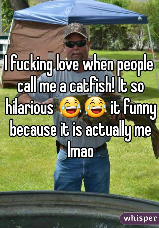 I fucking love when people call me a catfish! It so hilarious 😂😂 it funny because it is actually me lmao