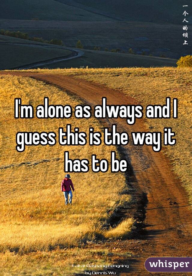 I'm alone as always and I guess this is the way it has to be