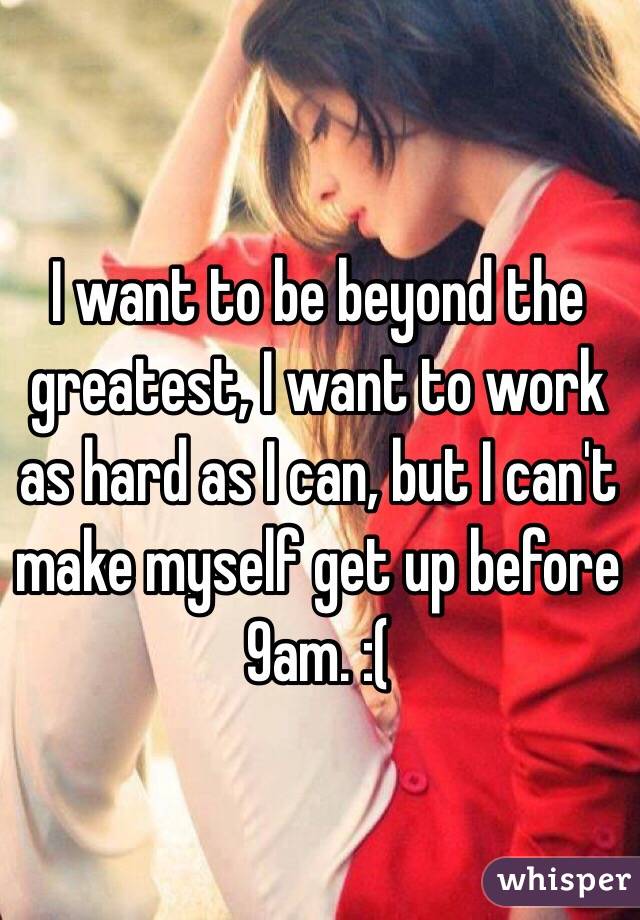 I want to be beyond the greatest, I want to work as hard as I can, but I can't make myself get up before 9am. :(