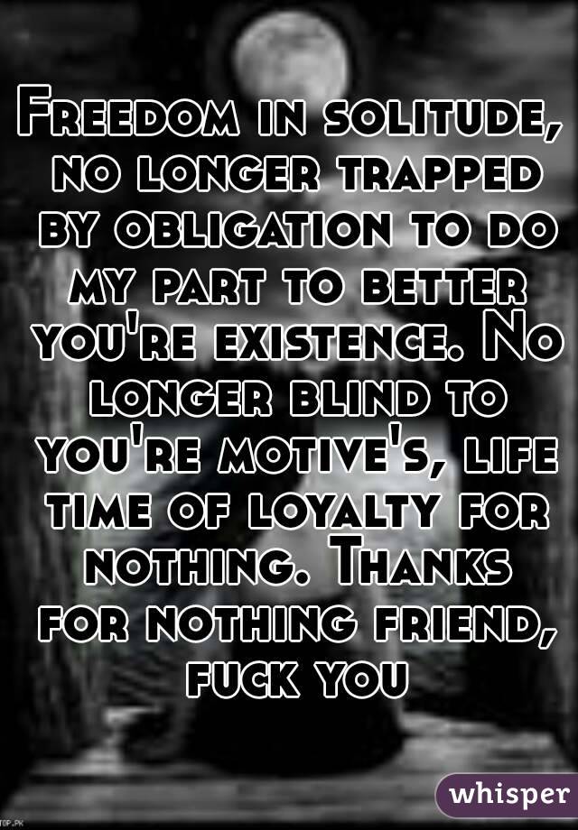 Freedom in solitude, no longer trapped by obligation to do my part to better you're existence. No longer blind to you're motive's, life time of loyalty for nothing. Thanks for nothing friend, fuck you