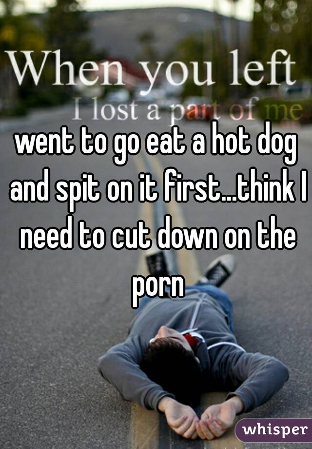 went to go eat a hot dog and spit on it first...think I need to cut down on the porn