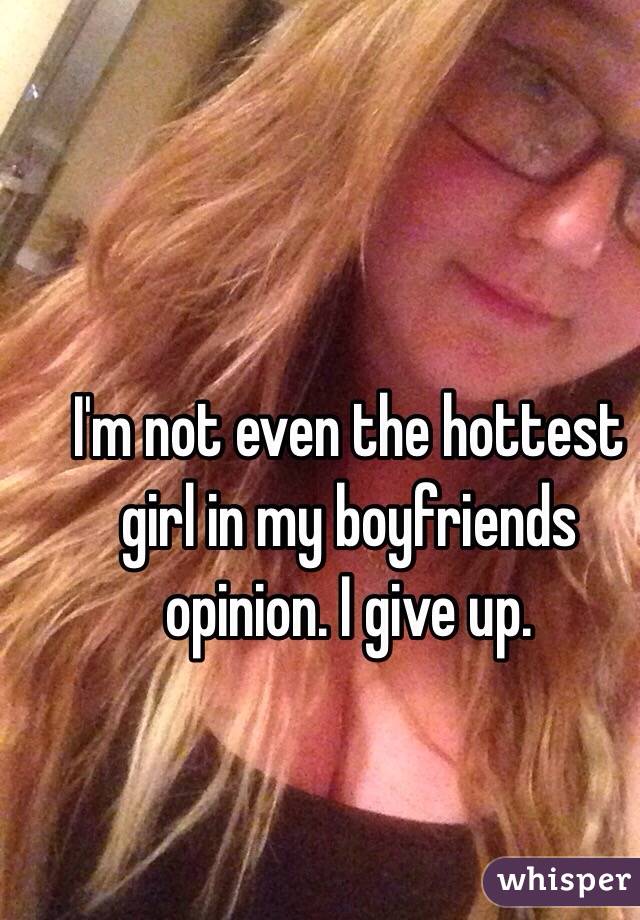 I'm not even the hottest girl in my boyfriends opinion. I give up. 