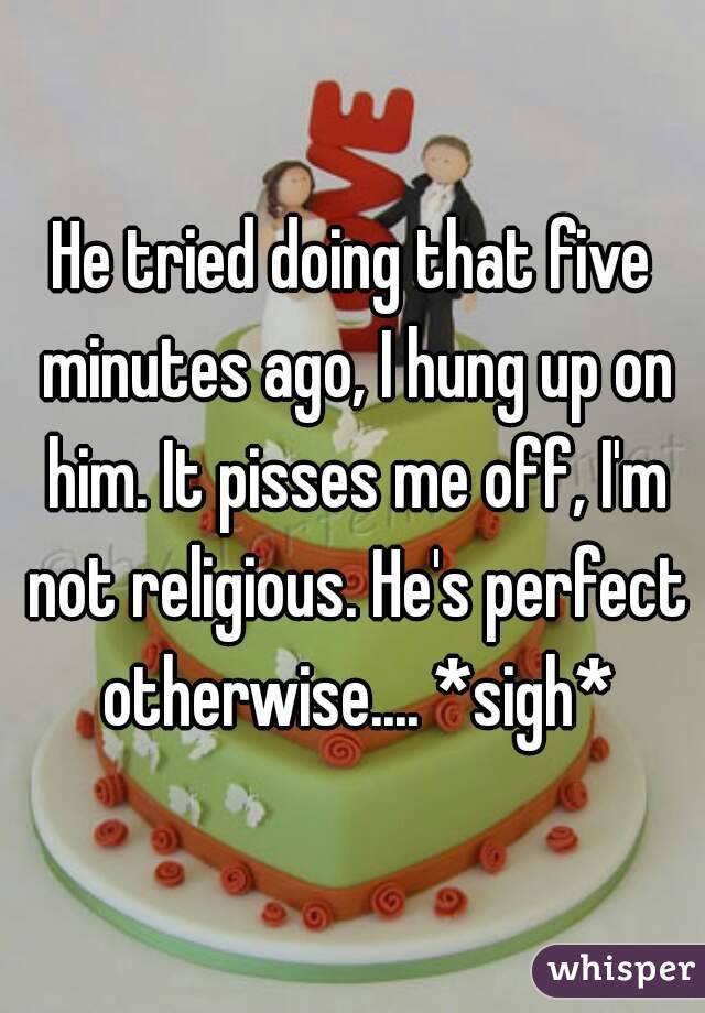 He tried doing that five minutes ago, I hung up on him. It pisses me off, I'm not religious. He's perfect otherwise.... *sigh*