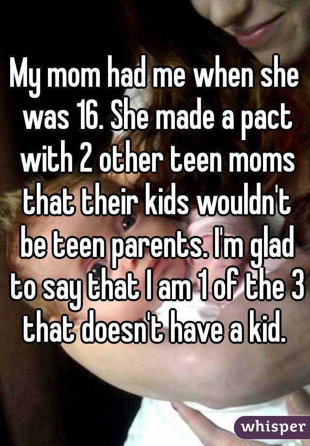 My mom had me when she was 16. She made a pact with 2 other teen moms that their kids wouldn't be teen parents. I'm glad to say that I am 1 of the 3 that doesn't have a kid. 