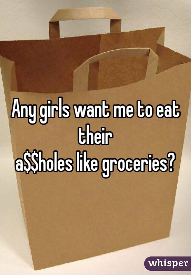 Any girls want me to eat their
 a$$holes like groceries?
