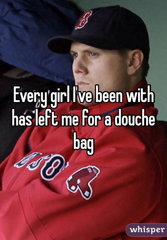 Every girl I've been with has left me for a douche bag
