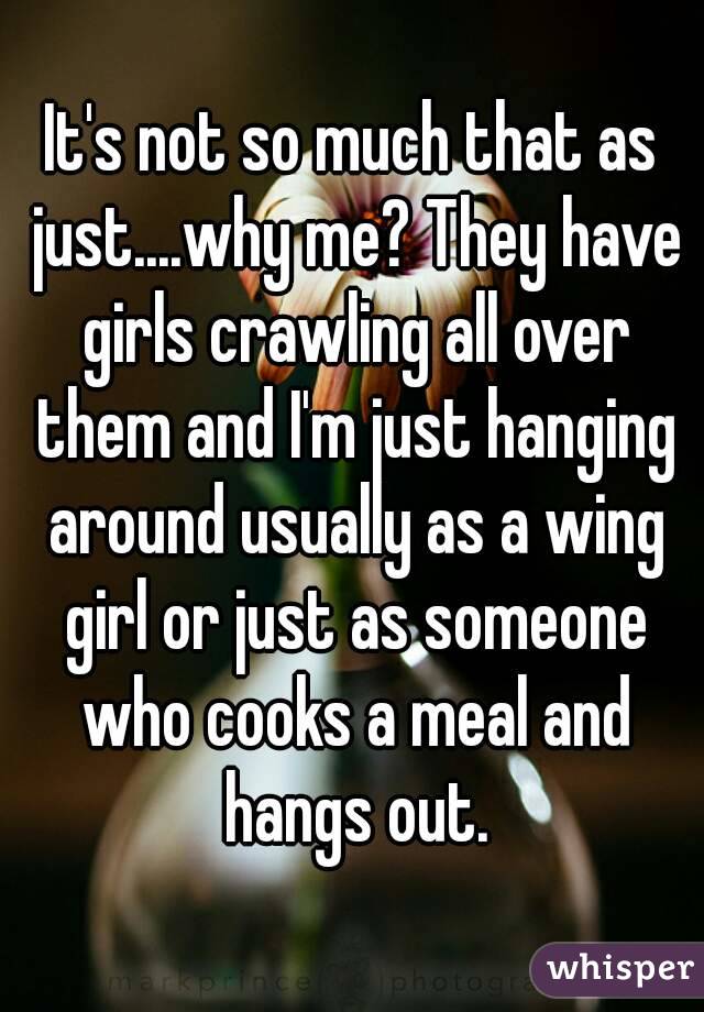 It's not so much that as just....why me? They have girls crawling all over them and I'm just hanging around usually as a wing girl or just as someone who cooks a meal and hangs out.