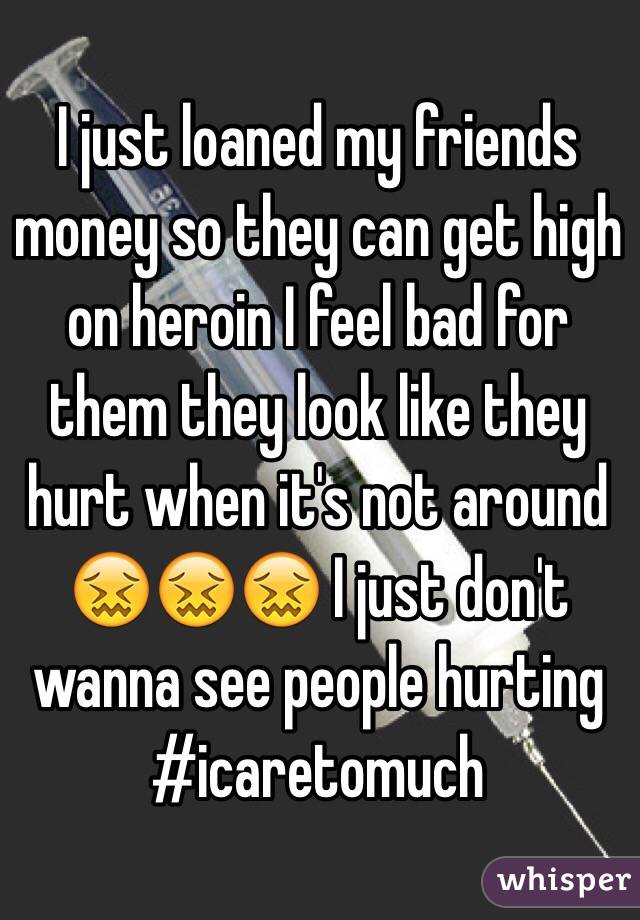 I just loaned my friends money so they can get high on heroin I feel bad for them they look like they hurt when it's not around 😖😖😖 I just don't wanna see people hurting #icaretomuch