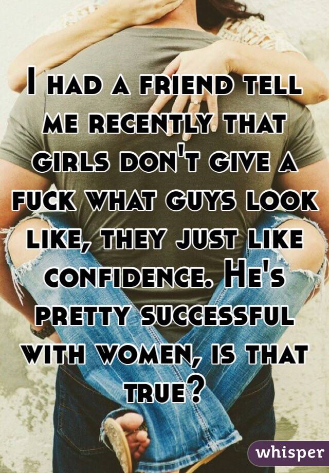 I had a friend tell me recently that girls don't give a fuck what guys look like, they just like confidence. He's pretty successful with women, is that true?
