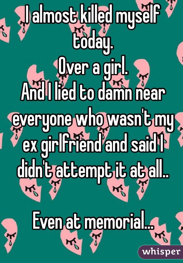 I almost killed myself today.
Over a girl.
And I lied to damn near everyone who wasn't my ex girlfriend and said I didn't attempt it at all..

Even at memorial...