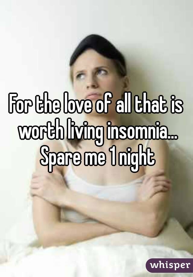 For the love of all that is worth living insomnia... Spare me 1 night