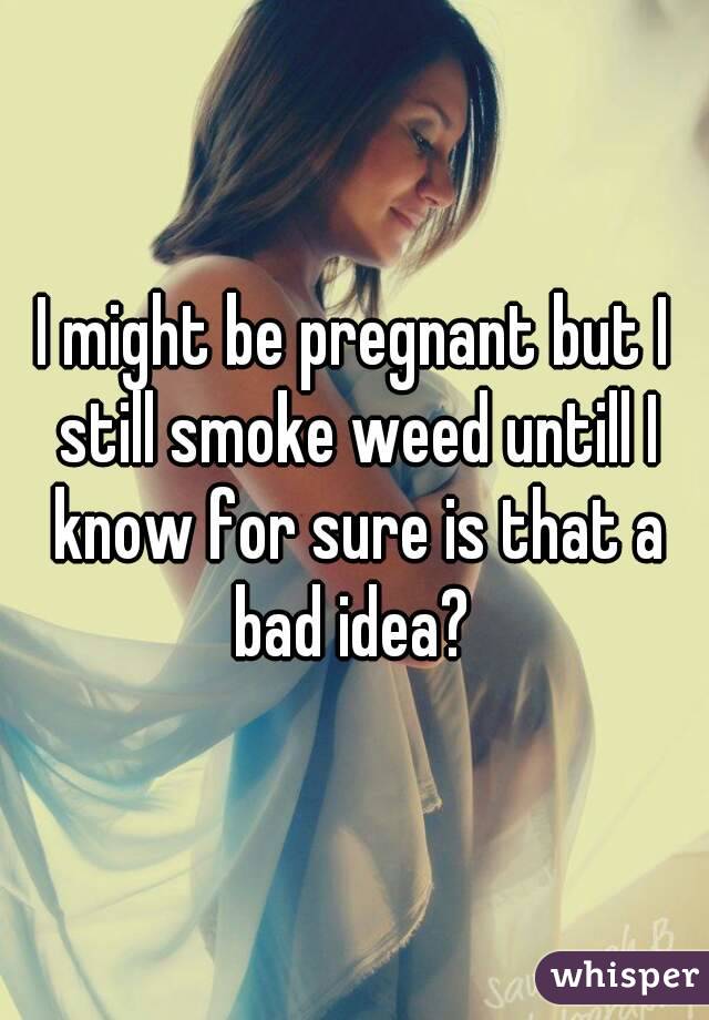 I might be pregnant but I still smoke weed untill I know for sure is that a bad idea? 